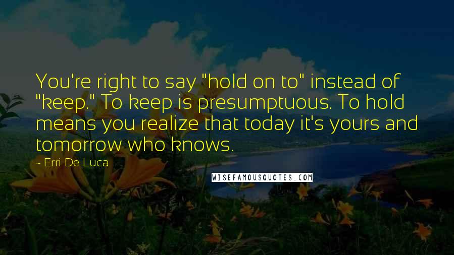 Erri De Luca Quotes: You're right to say "hold on to" instead of "keep." To keep is presumptuous. To hold means you realize that today it's yours and tomorrow who knows.