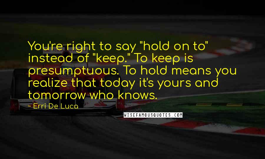 Erri De Luca Quotes: You're right to say "hold on to" instead of "keep." To keep is presumptuous. To hold means you realize that today it's yours and tomorrow who knows.