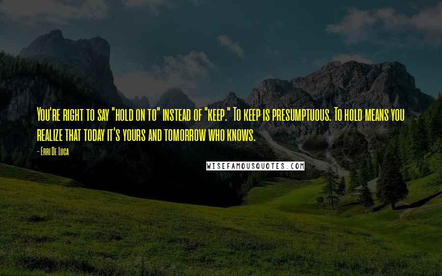 Erri De Luca Quotes: You're right to say "hold on to" instead of "keep." To keep is presumptuous. To hold means you realize that today it's yours and tomorrow who knows.