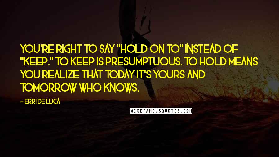 Erri De Luca Quotes: You're right to say "hold on to" instead of "keep." To keep is presumptuous. To hold means you realize that today it's yours and tomorrow who knows.