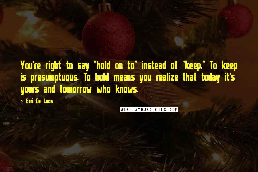 Erri De Luca Quotes: You're right to say "hold on to" instead of "keep." To keep is presumptuous. To hold means you realize that today it's yours and tomorrow who knows.