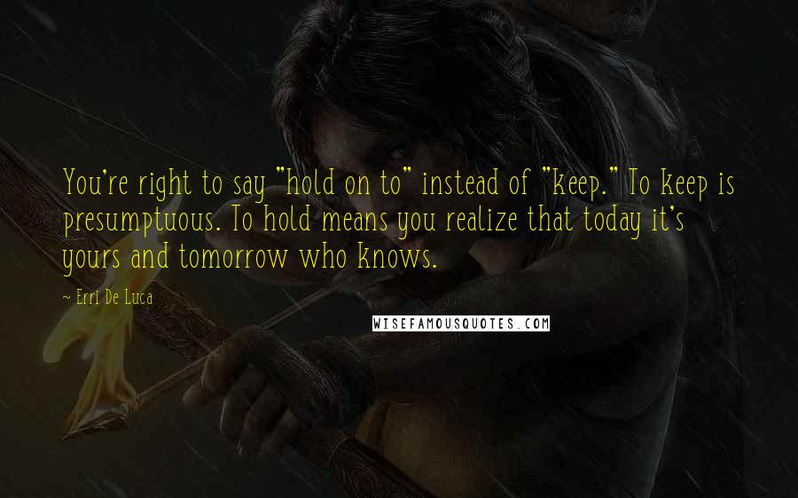 Erri De Luca Quotes: You're right to say "hold on to" instead of "keep." To keep is presumptuous. To hold means you realize that today it's yours and tomorrow who knows.