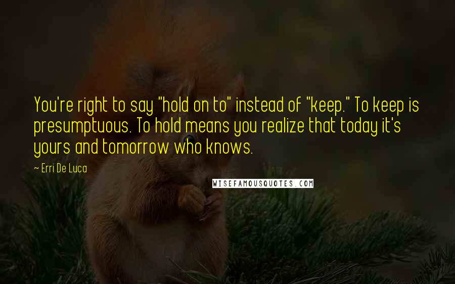 Erri De Luca Quotes: You're right to say "hold on to" instead of "keep." To keep is presumptuous. To hold means you realize that today it's yours and tomorrow who knows.