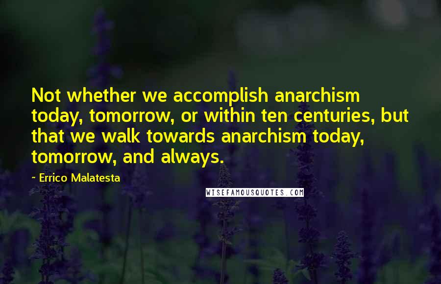 Errico Malatesta Quotes: Not whether we accomplish anarchism today, tomorrow, or within ten centuries, but that we walk towards anarchism today, tomorrow, and always.