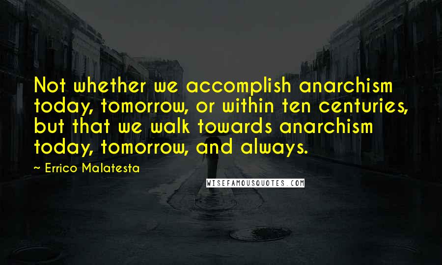 Errico Malatesta Quotes: Not whether we accomplish anarchism today, tomorrow, or within ten centuries, but that we walk towards anarchism today, tomorrow, and always.