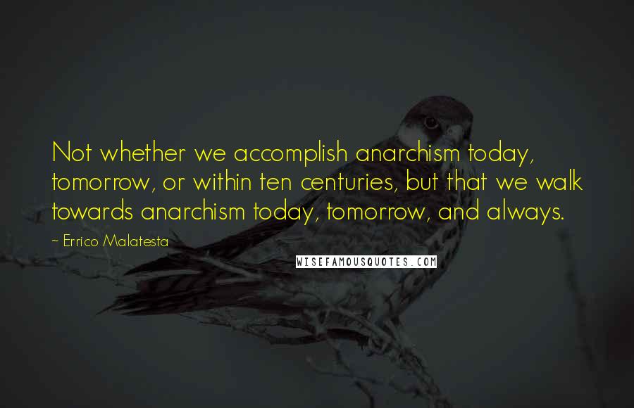 Errico Malatesta Quotes: Not whether we accomplish anarchism today, tomorrow, or within ten centuries, but that we walk towards anarchism today, tomorrow, and always.