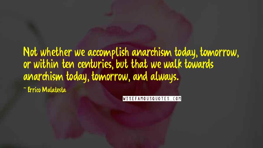 Errico Malatesta Quotes: Not whether we accomplish anarchism today, tomorrow, or within ten centuries, but that we walk towards anarchism today, tomorrow, and always.