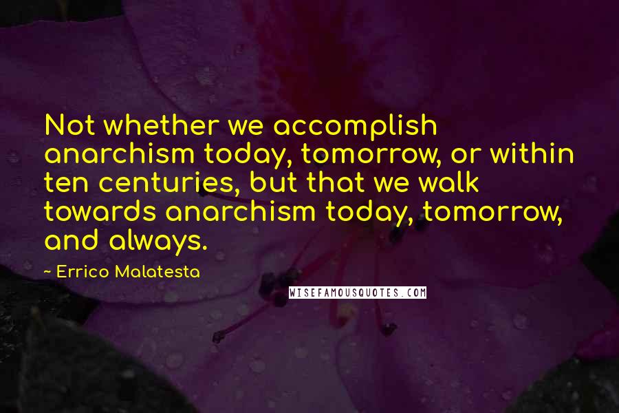 Errico Malatesta Quotes: Not whether we accomplish anarchism today, tomorrow, or within ten centuries, but that we walk towards anarchism today, tomorrow, and always.