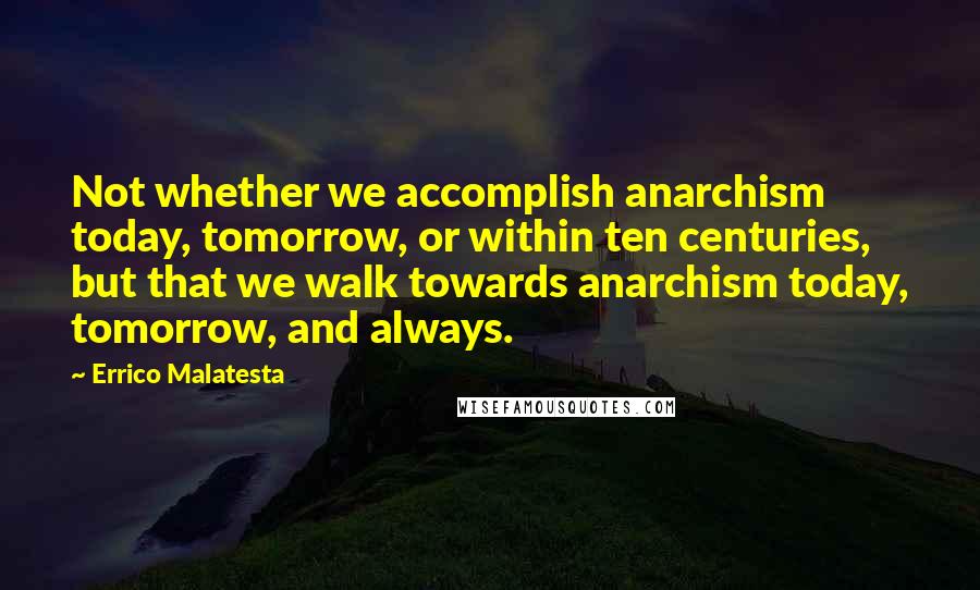 Errico Malatesta Quotes: Not whether we accomplish anarchism today, tomorrow, or within ten centuries, but that we walk towards anarchism today, tomorrow, and always.
