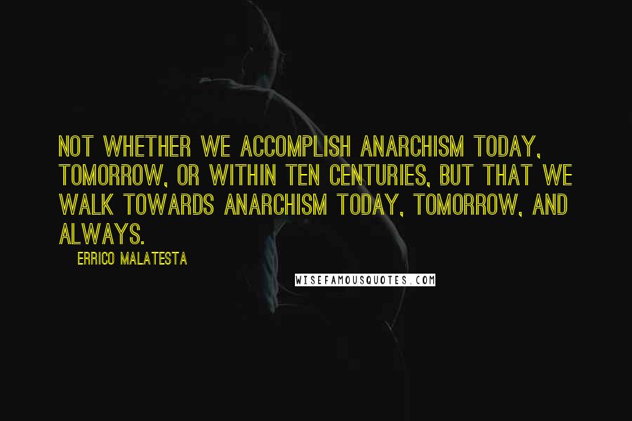 Errico Malatesta Quotes: Not whether we accomplish anarchism today, tomorrow, or within ten centuries, but that we walk towards anarchism today, tomorrow, and always.