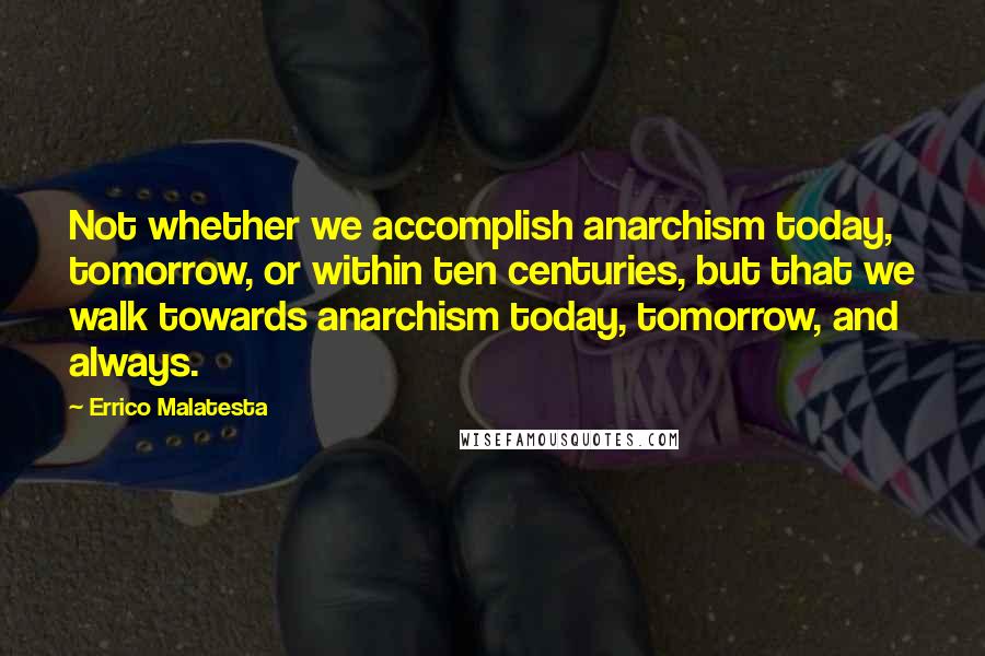 Errico Malatesta Quotes: Not whether we accomplish anarchism today, tomorrow, or within ten centuries, but that we walk towards anarchism today, tomorrow, and always.