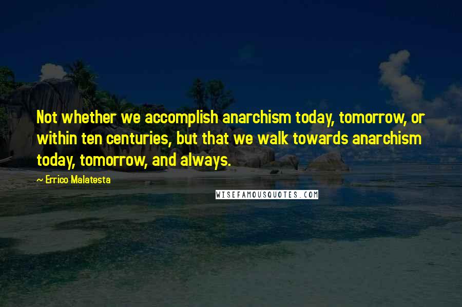 Errico Malatesta Quotes: Not whether we accomplish anarchism today, tomorrow, or within ten centuries, but that we walk towards anarchism today, tomorrow, and always.