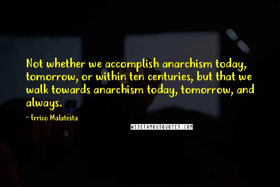 Errico Malatesta Quotes: Not whether we accomplish anarchism today, tomorrow, or within ten centuries, but that we walk towards anarchism today, tomorrow, and always.