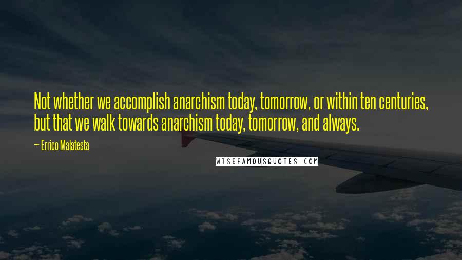 Errico Malatesta Quotes: Not whether we accomplish anarchism today, tomorrow, or within ten centuries, but that we walk towards anarchism today, tomorrow, and always.