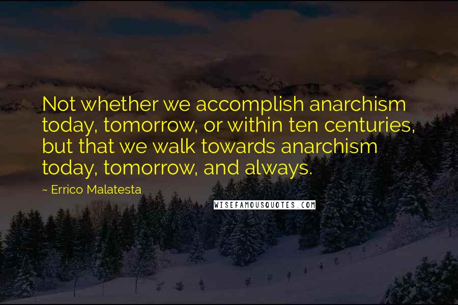 Errico Malatesta Quotes: Not whether we accomplish anarchism today, tomorrow, or within ten centuries, but that we walk towards anarchism today, tomorrow, and always.