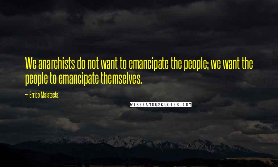 Errico Malatesta Quotes: We anarchists do not want to emancipate the people; we want the people to emancipate themselves.