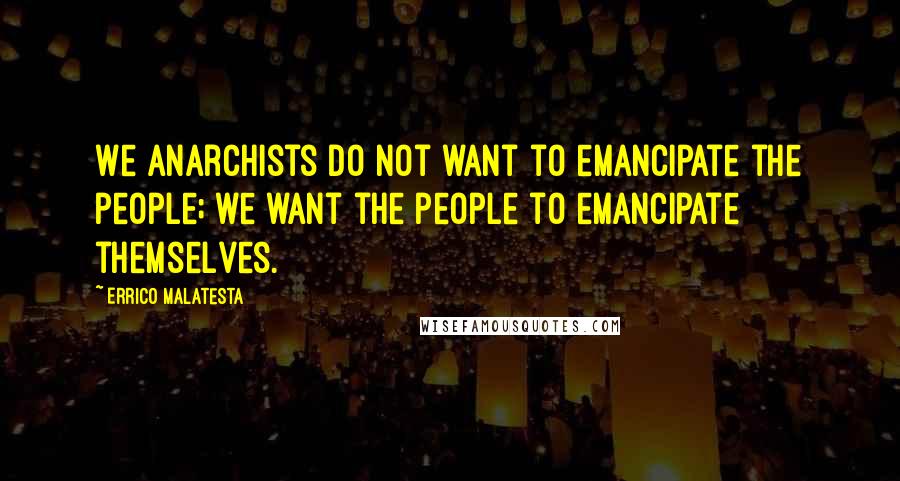 Errico Malatesta Quotes: We anarchists do not want to emancipate the people; we want the people to emancipate themselves.