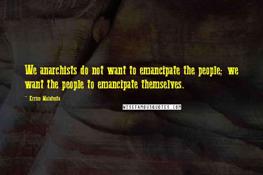 Errico Malatesta Quotes: We anarchists do not want to emancipate the people; we want the people to emancipate themselves.