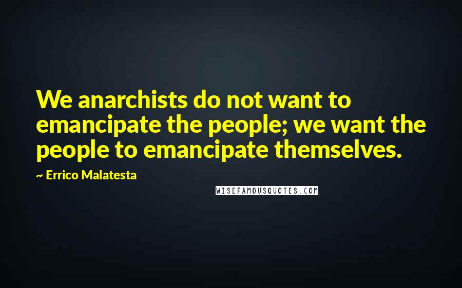 Errico Malatesta Quotes: We anarchists do not want to emancipate the people; we want the people to emancipate themselves.