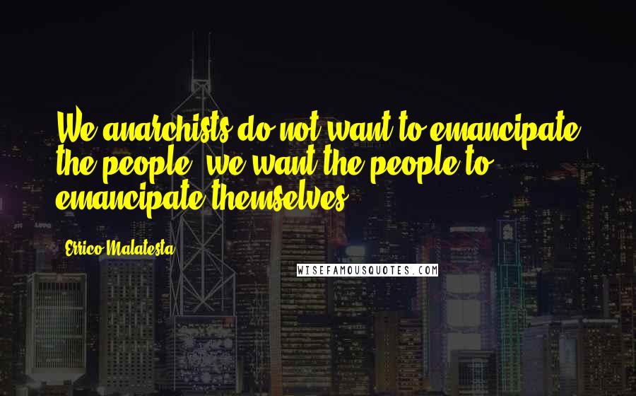 Errico Malatesta Quotes: We anarchists do not want to emancipate the people; we want the people to emancipate themselves.