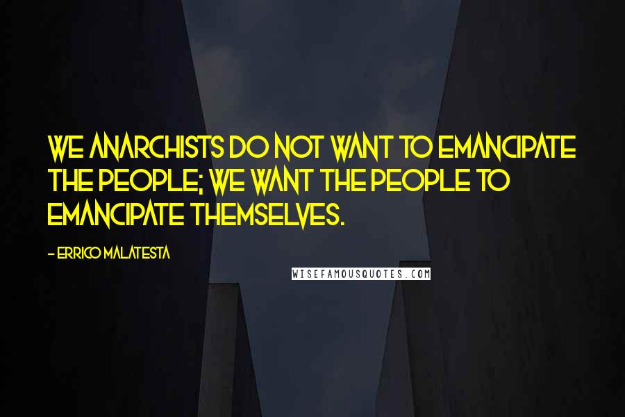 Errico Malatesta Quotes: We anarchists do not want to emancipate the people; we want the people to emancipate themselves.