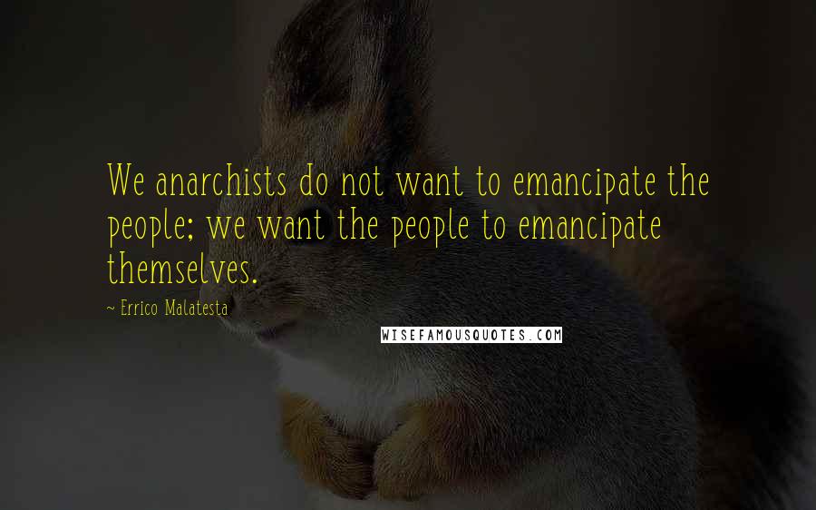 Errico Malatesta Quotes: We anarchists do not want to emancipate the people; we want the people to emancipate themselves.