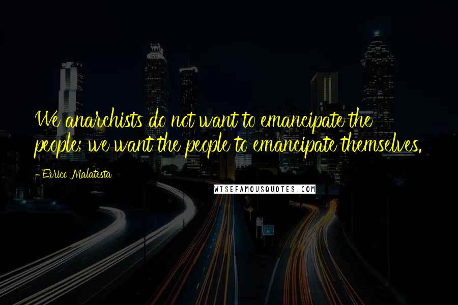 Errico Malatesta Quotes: We anarchists do not want to emancipate the people; we want the people to emancipate themselves.