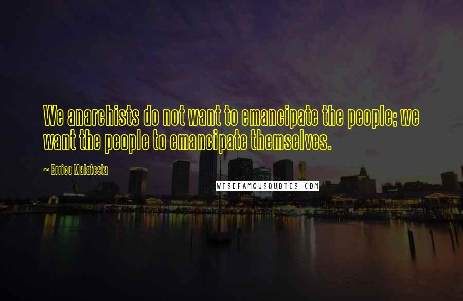 Errico Malatesta Quotes: We anarchists do not want to emancipate the people; we want the people to emancipate themselves.