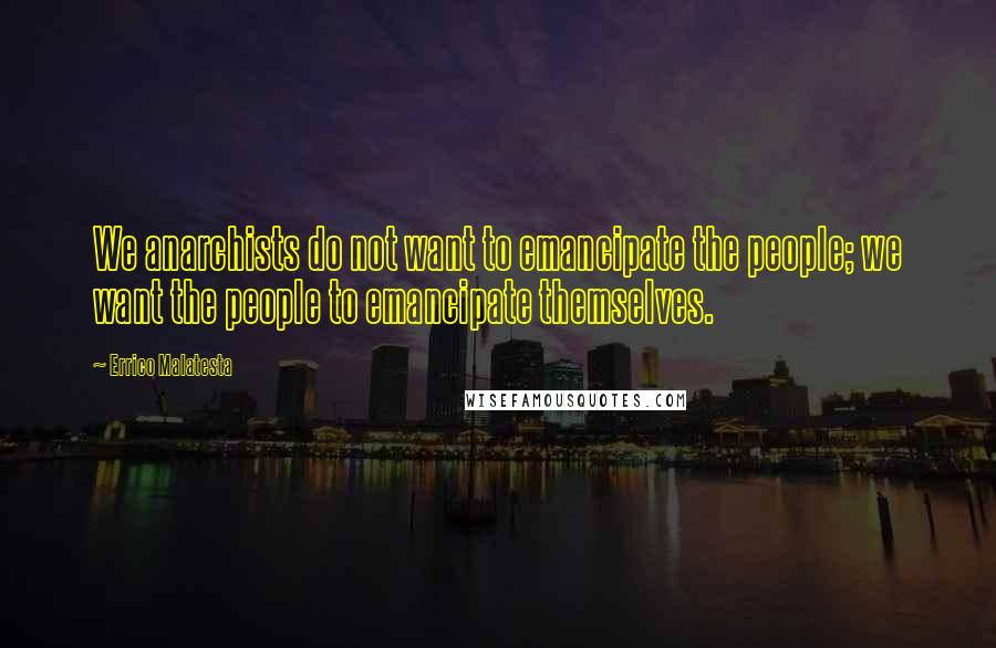Errico Malatesta Quotes: We anarchists do not want to emancipate the people; we want the people to emancipate themselves.