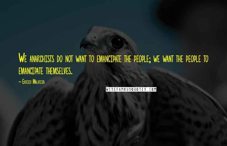 Errico Malatesta Quotes: We anarchists do not want to emancipate the people; we want the people to emancipate themselves.