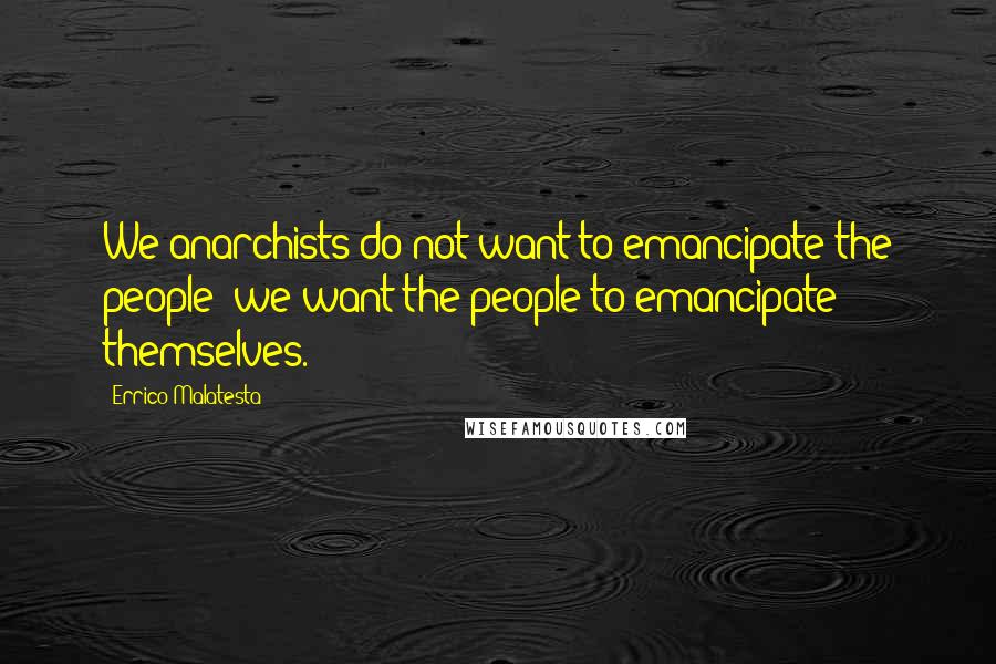 Errico Malatesta Quotes: We anarchists do not want to emancipate the people; we want the people to emancipate themselves.