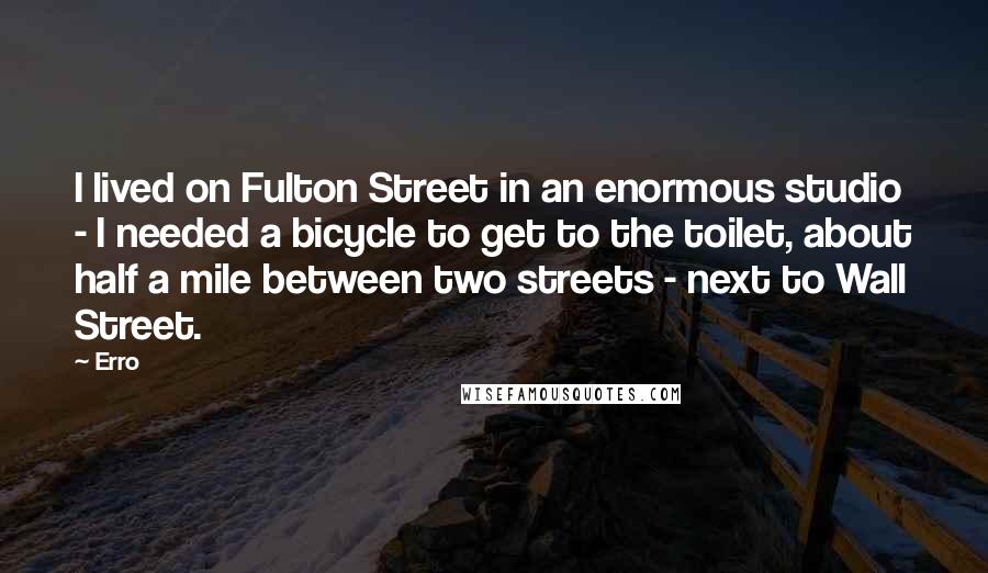 Erro Quotes: I lived on Fulton Street in an enormous studio - I needed a bicycle to get to the toilet, about half a mile between two streets - next to Wall Street.