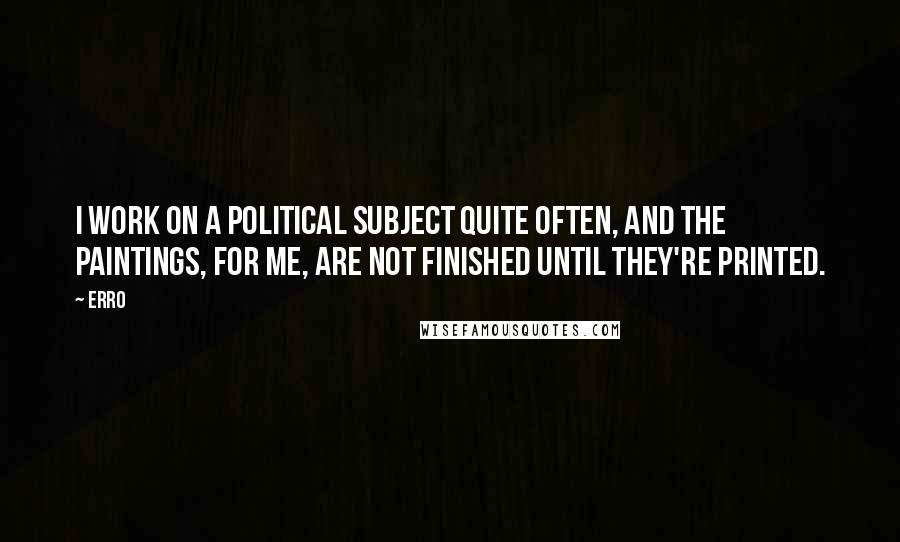 Erro Quotes: I work on a political subject quite often, and the paintings, for me, are not finished until they're printed.