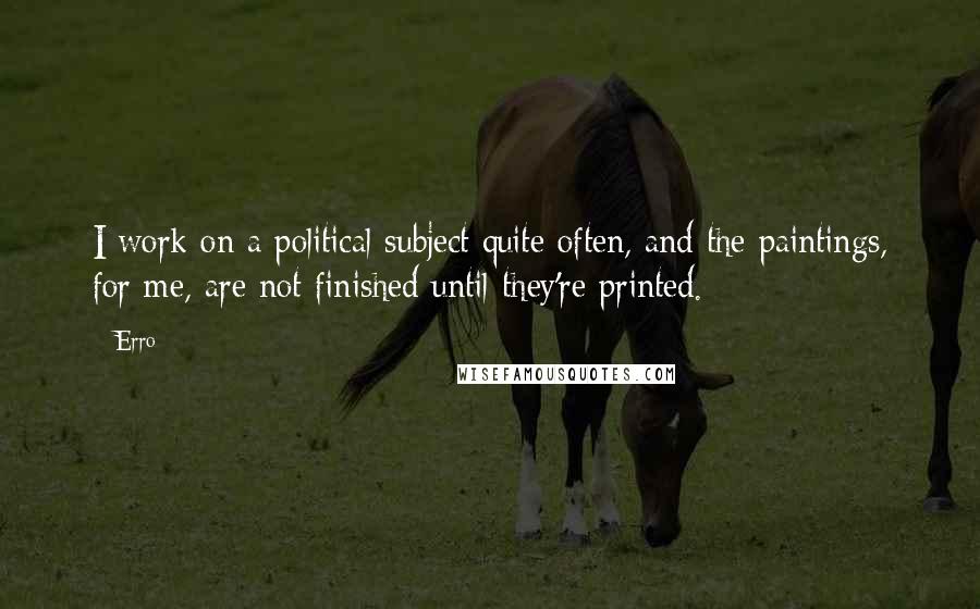 Erro Quotes: I work on a political subject quite often, and the paintings, for me, are not finished until they're printed.