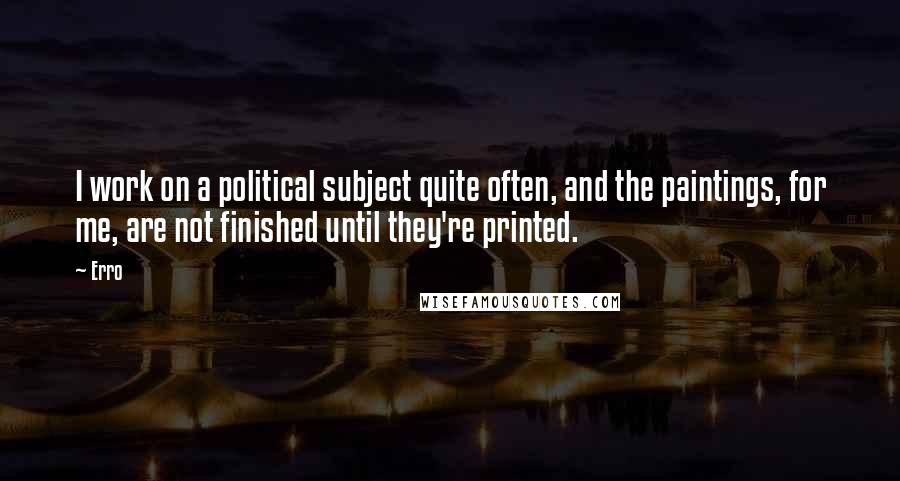 Erro Quotes: I work on a political subject quite often, and the paintings, for me, are not finished until they're printed.