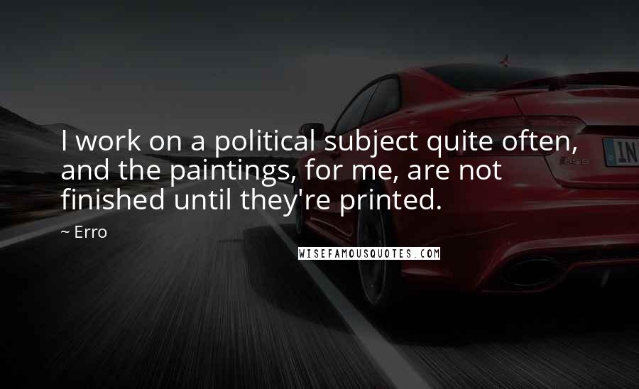 Erro Quotes: I work on a political subject quite often, and the paintings, for me, are not finished until they're printed.