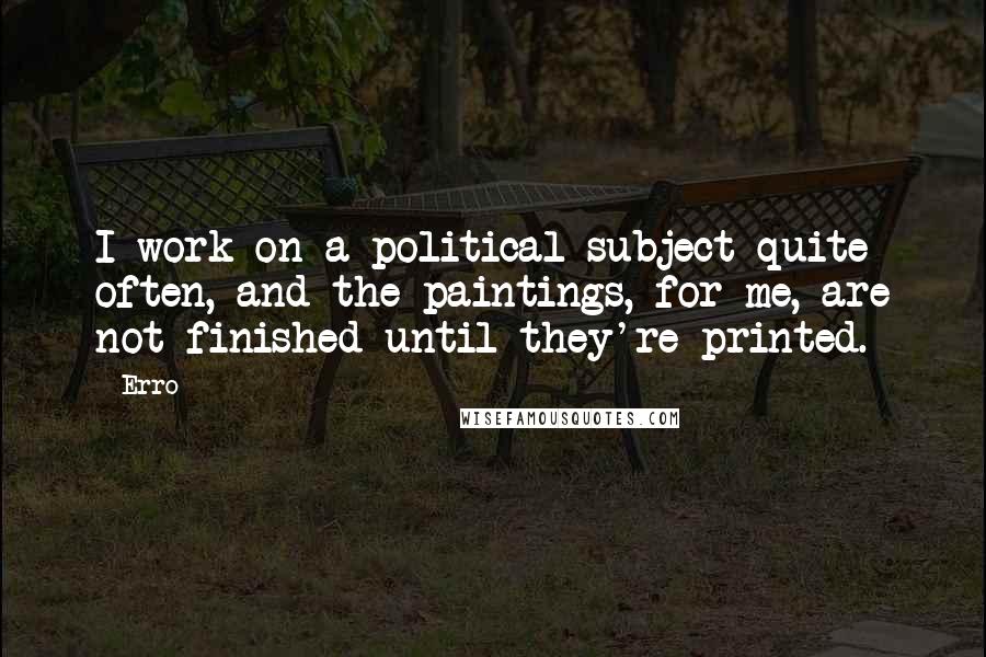 Erro Quotes: I work on a political subject quite often, and the paintings, for me, are not finished until they're printed.