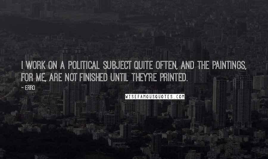 Erro Quotes: I work on a political subject quite often, and the paintings, for me, are not finished until they're printed.