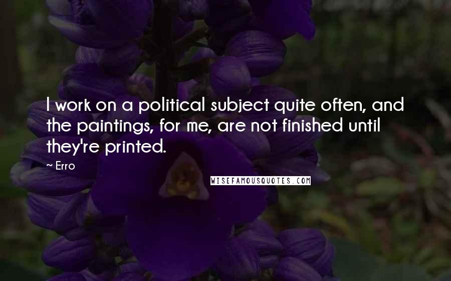 Erro Quotes: I work on a political subject quite often, and the paintings, for me, are not finished until they're printed.