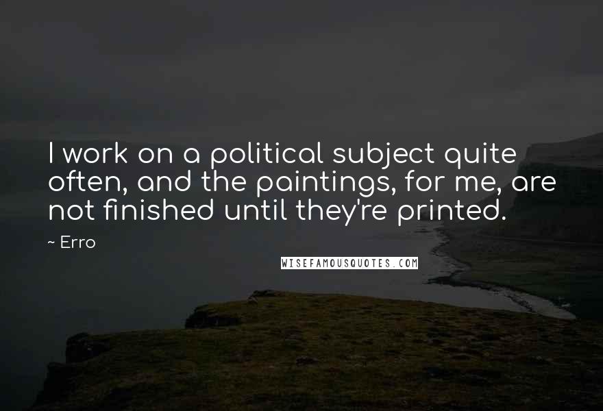 Erro Quotes: I work on a political subject quite often, and the paintings, for me, are not finished until they're printed.