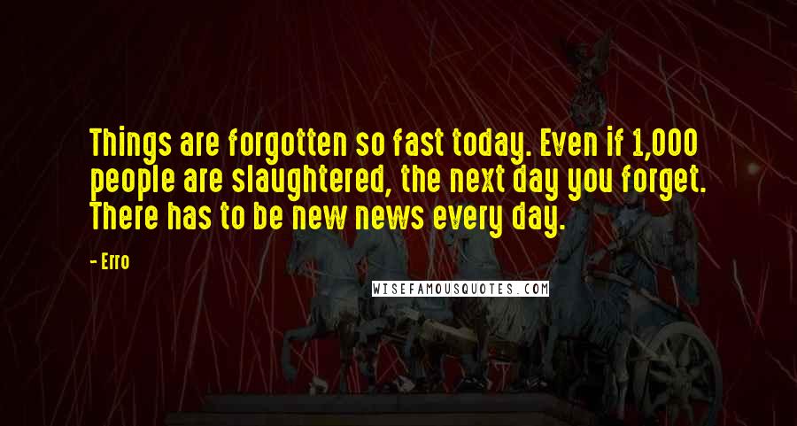Erro Quotes: Things are forgotten so fast today. Even if 1,000 people are slaughtered, the next day you forget. There has to be new news every day.