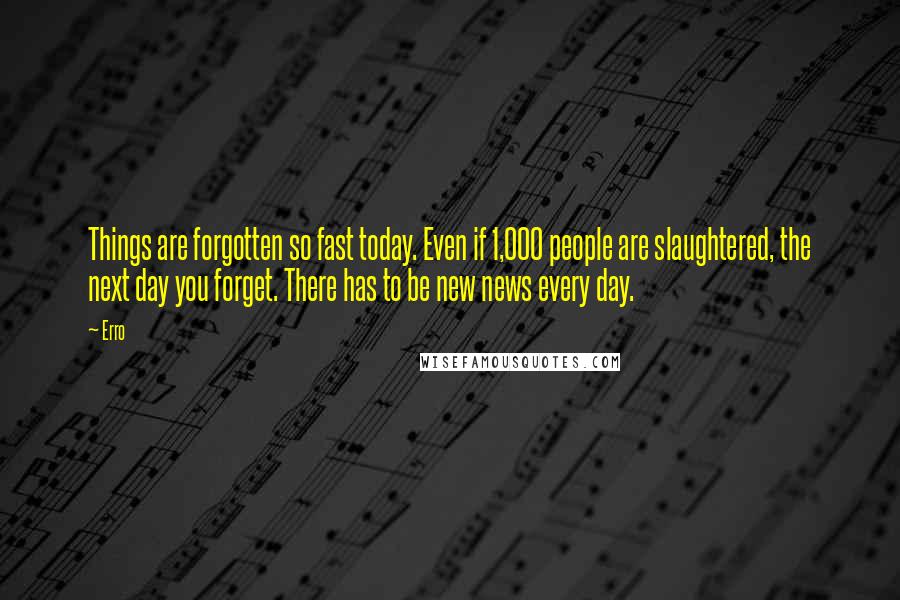Erro Quotes: Things are forgotten so fast today. Even if 1,000 people are slaughtered, the next day you forget. There has to be new news every day.