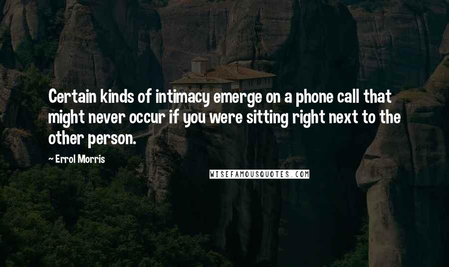 Errol Morris Quotes: Certain kinds of intimacy emerge on a phone call that might never occur if you were sitting right next to the other person.