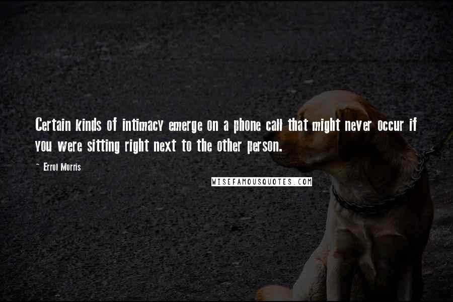 Errol Morris Quotes: Certain kinds of intimacy emerge on a phone call that might never occur if you were sitting right next to the other person.