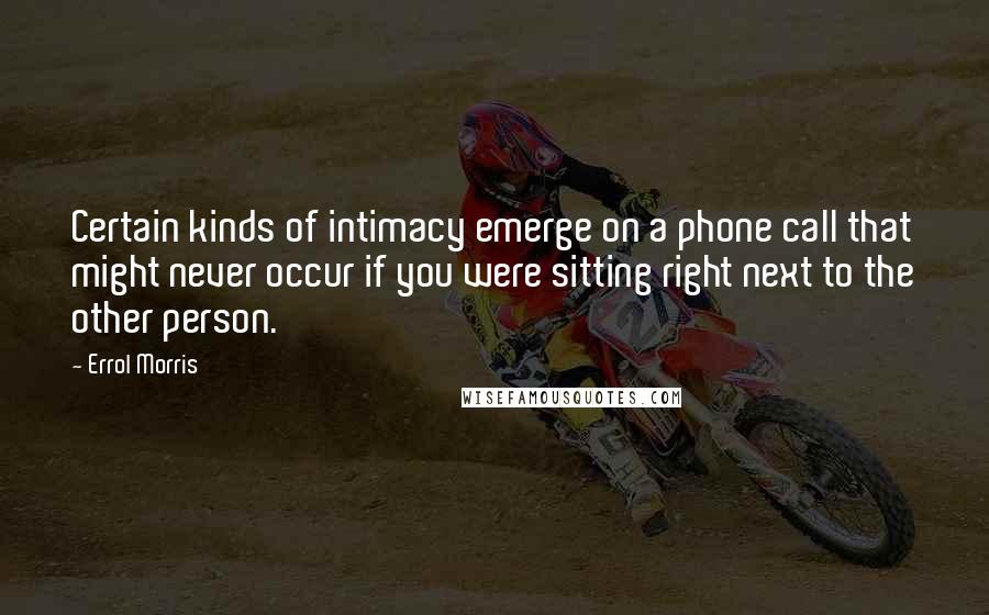 Errol Morris Quotes: Certain kinds of intimacy emerge on a phone call that might never occur if you were sitting right next to the other person.