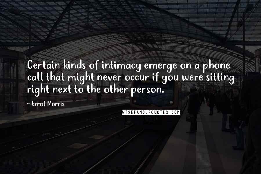 Errol Morris Quotes: Certain kinds of intimacy emerge on a phone call that might never occur if you were sitting right next to the other person.