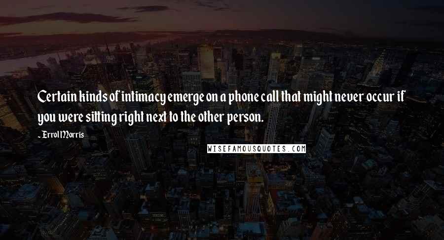 Errol Morris Quotes: Certain kinds of intimacy emerge on a phone call that might never occur if you were sitting right next to the other person.