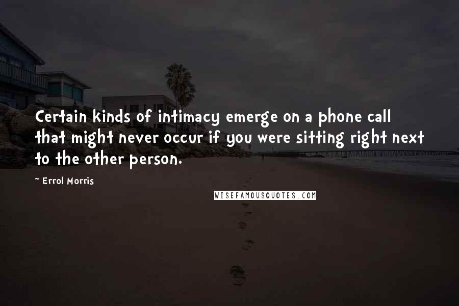 Errol Morris Quotes: Certain kinds of intimacy emerge on a phone call that might never occur if you were sitting right next to the other person.