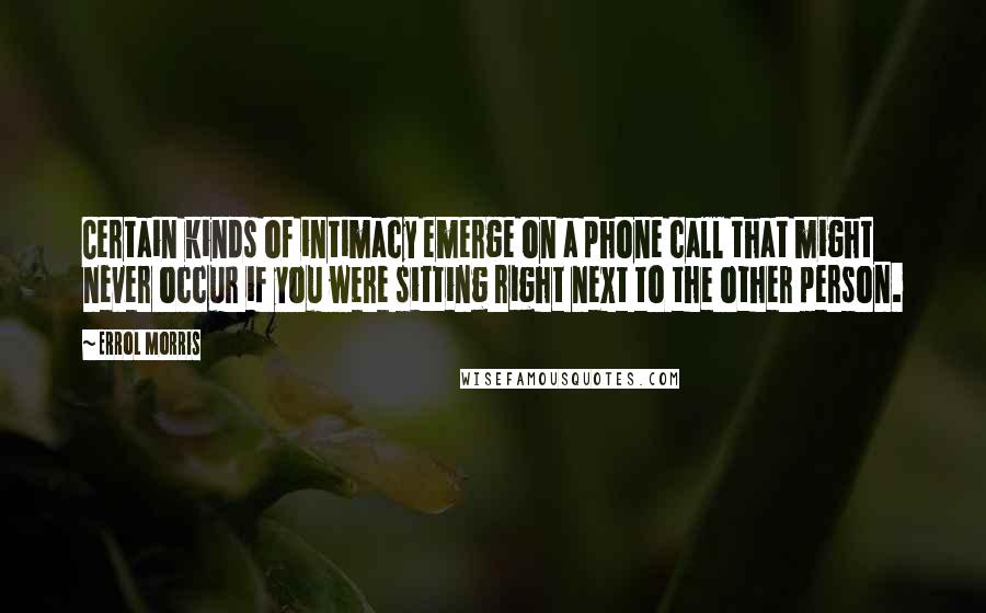 Errol Morris Quotes: Certain kinds of intimacy emerge on a phone call that might never occur if you were sitting right next to the other person.