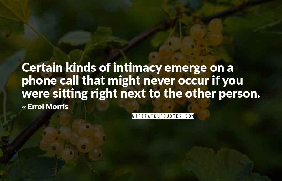 Errol Morris Quotes: Certain kinds of intimacy emerge on a phone call that might never occur if you were sitting right next to the other person.